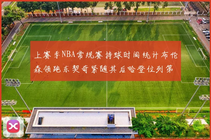上赛季NBA常规赛持球时间统计布伦森领跑东契奇紧随其后哈登位列第四