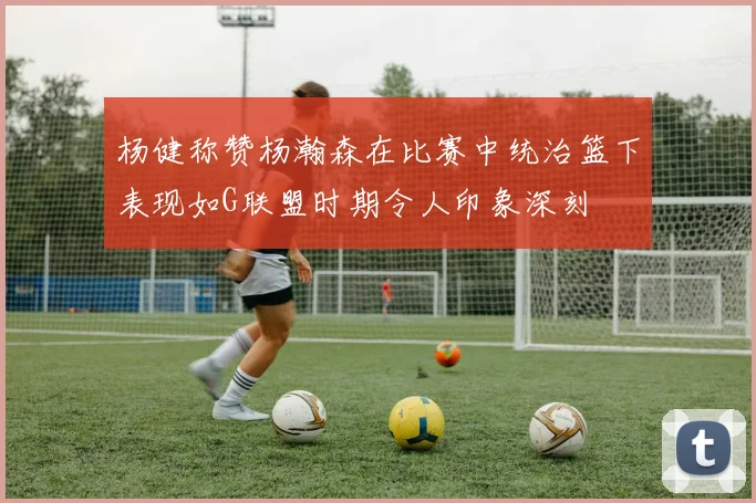 杨健称赞杨瀚森在比赛中统治篮下表现如G联盟时期令人印象深刻